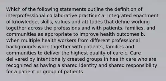 Which of the following statements outline the definition of interprofessional collaborative practice? a. Integrated enactment of knowledge, skills, values and attitudes that define working together across the professions and with patients, families, and communities as appropriate to improve health outcomes b. When multiple health workers from different professional backgrounds work together with patients, families and communities to deliver the highest quality of care c. Care delivered by intentionally created groups in health care who are recognized as having a shared identity and shared responsibility for a patient or group of patients