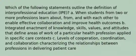 Which of the following statements outline the definition of interprofessional education (IPE)? a. When students from two or more professions learn about, from, and with each other to enable effective collaboration and improve health outcomes b. Integrated enactment of knowledge, skills, values, and attitudes that define areas of work of a particular health profession applied in specific care contexts c. Levels of cooperation, coordination, and collaboration characterizing the relationships between professions in delivering patient care