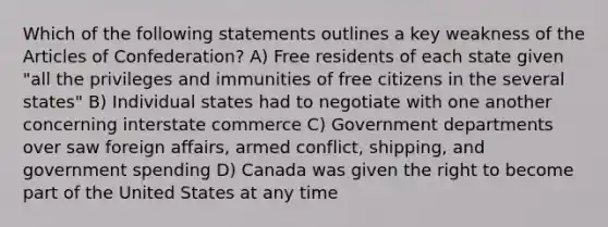 Which of the following statements outlines a key weakness of the Articles of Confederation? A) Free residents of each state given "all the privileges and immunities of free citizens in the several states" B) Individual states had to negotiate with one another concerning interstate commerce C) Government departments over saw foreign affairs, armed conflict, shipping, and government spending D) Canada was given the right to become part of the United States at any time