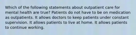 Which of the following statements about outpatient care for mental health are true? Patients do not have to be on medication as outpatients. It allows doctors to keep patients under constant supervision. It allows patients to live at home. It allows patients to continue working.