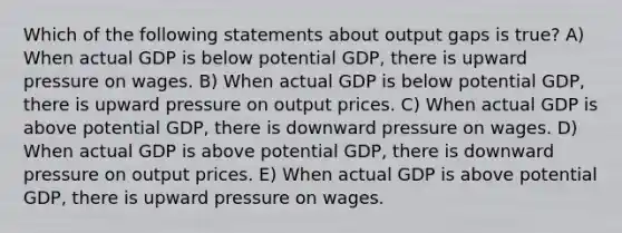 Which of the following statements about output gaps is true? A) When actual GDP is below potential GDP, there is upward pressure on wages. B) When actual GDP is below potential GDP, there is upward pressure on output prices. C) When actual GDP is above potential GDP, there is downward pressure on wages. D) When actual GDP is above potential GDP, there is downward pressure on output prices. E) When actual GDP is above potential GDP, there is upward pressure on wages.