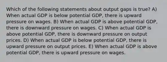 Which of the following statements about output gaps is true? A) When actual GDP is below potential GDP, there is upward pressure on wages. B) When actual GDP is above potential GDP, there is downward pressure on wages. C) When actual GDP is above potential GDP, there is downward pressure on output prices. D) When actual GDP is below potential GDP, there is upward pressure on output prices. E) When actual GDP is above potential GDP, there is upward pressure on wages.