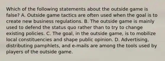 Which of the following statements about the outside game is false? A. Outside game tactics are often used when the goal is to create new business regulations. B. The outside game is mainly used to defend the status quo rather than to try to change existing policies. C. The goal, in the outside game, is to mobilize local constituencies and shape public opinion. D. Advertising, distributing pamphlets, and e-mails are among the tools used by players of the outside game.