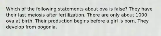 Which of the following statements about ova is false? They have their last meiosis after fertilization. There are only about 1000 ova at birth. Their production begins before a girl is born. They develop from oogonia.