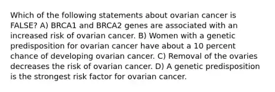 Which of the following statements about ovarian cancer is FALSE? A) BRCA1 and BRCA2 genes are associated with an increased risk of ovarian cancer. B) Women with a genetic predisposition for ovarian cancer have about a 10 percent chance of developing ovarian cancer. C) Removal of the ovaries decreases the risk of ovarian cancer. D) A genetic predisposition is the strongest risk factor for ovarian cancer.