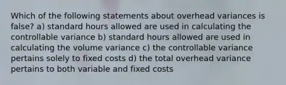 Which of the following statements about overhead variances is false? a) standard hours allowed are used in calculating the controllable variance b) standard hours allowed are used in calculating the volume variance c) the controllable variance pertains solely to fixed costs d) the total overhead variance pertains to both variable and fixed costs