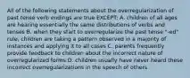 All of the following statements about the overregularization of past tense verb endings are true EXCEPT: A. children of all ages are hearing essentially the same distributions of verbs and tenses B. when they start to overregularize the past tense "-ed" rule, children are taking a pattern observed in a majority of instances and applying it to all cases C. parents frequently provide feedback to children about the incorrect nature of overregularized forms D. children usually have never heard these incorrect overregularizations in the speech of others