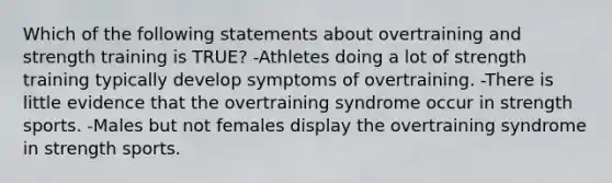 Which of the following statements about overtraining and strength training is TRUE? -Athletes doing a lot of strength training typically develop symptoms of overtraining. -There is little evidence that the overtraining syndrome occur in strength sports. -Males but not females display the overtraining syndrome in strength sports.