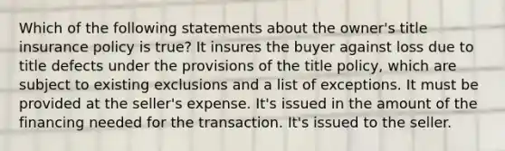 Which of the following statements about the owner's title insurance policy is true? It insures the buyer against loss due to title defects under the provisions of the title policy, which are subject to existing exclusions and a list of exceptions. It must be provided at the seller's expense. It's issued in the amount of the financing needed for the transaction. It's issued to the seller.