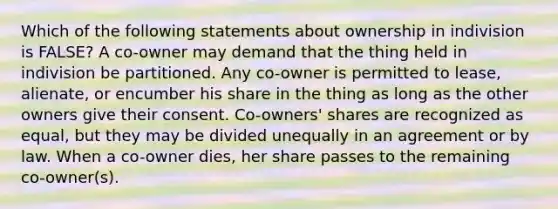 Which of the following statements about ownership in indivision is FALSE? A co-owner may demand that the thing held in indivision be partitioned. Any co-owner is permitted to lease, alienate, or encumber his share in the thing as long as the other owners give their consent. Co-owners' shares are recognized as equal, but they may be divided unequally in an agreement or by law. When a co-owner dies, her share passes to the remaining co-owner(s).