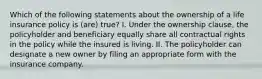 Which of the following statements about the ownership of a life insurance policy is (are) true? I. Under the ownership clause, the policyholder and beneficiary equally share all contractual rights in the policy while the insured is living. II. The policyholder can designate a new owner by filing an appropriate form with the insurance company.