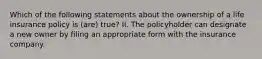 Which of the following statements about the ownership of a life insurance policy is (are) true? II. The policyholder can designate a new owner by filing an appropriate form with the insurance company.