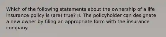 Which of the following statements about the ownership of a life insurance policy is (are) true? II. The policyholder can designate a new owner by filing an appropriate form with the insurance company.