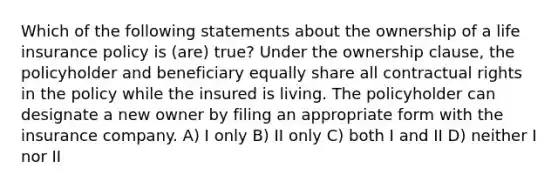 Which of the following statements about the ownership of a life insurance policy is (are) true? Under the ownership clause, the policyholder and beneficiary equally share all contractual rights in the policy while the insured is living. The policyholder can designate a new owner by filing an appropriate form with the insurance company. A) I only B) II only C) both I and II D) neither I nor II