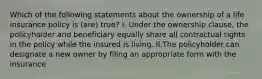 Which of the following statements about the ownership of a life insurance policy is (are) true? I. Under the ownership clause, the policyholder and beneficiary equally share all contractual rights in the policy while the insured is living. II.The policyholder can designate a new owner by filing an appropriate form with the insurance