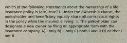 Which of the following statements about the ownership of a life insurance policy is (are) true? I. Under the ownership clause, the policyholder and beneficiary equally share all contractual rights in the policy while the insured is living. II. The policyholder can designate a new owner by filing an appropriate form with the insurance company. A) I only B) II only C) both I and II D) neither I nor II