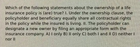 Which of the following statements about the ownership of a life insurance policy is (are) true? I. Under the ownership clause, the policyholder and beneficiary equally share all contractual rights in the policy while the insured is living. II. The policyholder can designate a new owner by filing an appropriate form with the insurance company. A) I only B) II only C) both I and II D) neither I nor II