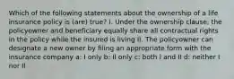 Which of the following statements about the ownership of a life insurance policy is (are) true? I. Under the ownership clause, the policyowner and beneficiary equally share all contractual rights in the policy while the insured is living II. The policyowner can designate a new owner by filing an appropriate form with the insurance company a: I only b: II only c: both I and II d: neither I nor II