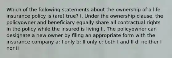 Which of the following statements about the ownership of a life insurance policy is (are) true? I. Under the ownership clause, the policyowner and beneficiary equally share all contractual rights in the policy while the insured is living II. The policyowner can designate a new owner by filing an appropriate form with the insurance company a: I only b: II only c: both I and II d: neither I nor II