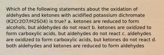 Which of the following statements about the oxidation of aldehydes and ketones with acidified potassium dichromate (K2Cr2O7/H2SO4) is true? a. ketones are reduced to form alcohols, but aldehydes do not react b. ketones are oxidized to form carboxylic acids, but aldehydes do not react c. aldehydes are oxidized to form carboxylic acids, but ketones do not react d. both aldehydes and ketones are reduced to form aldehydes