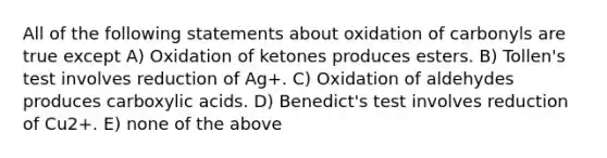 All of the following statements about oxidation of carbonyls are true except A) Oxidation of ketones produces esters. B) Tollen's test involves reduction of Ag+. C) Oxidation of aldehydes produces carboxylic acids. D) Benedict's test involves reduction of Cu2+. E) none of the above