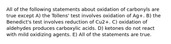 All of the following statements about oxidation of carbonyls are true except A) the Tollens' test involves oxidation of Ag+. B) the Benedict's test involves reduction of Cu2+. C) oxidation of aldehydes produces carboxylic acids. D) ketones do not react with mild oxidizing agents. E) All of the statements are true.