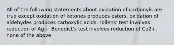 All of the following statements about oxidation of carbonyls are true except oxidation of ketones produces esters. oxidation of aldehydes produces carboxylic acids. Tollens' test involves reduction of Ag+. Benedict's test involves reduction of Cu2+. none of the above