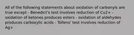 All of the following statements about oxidation of carbonyls are true except - Benedict's test involves reduction of Cu2+ - oxidation of ketones produces esters - oxidation of aldehydes produces carboxylic acids - Tollens' test involves reduction of Ag+