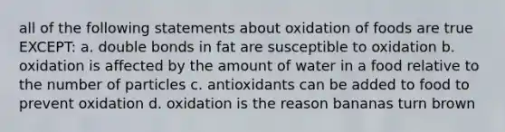 all of the following statements about oxidation of foods are true EXCEPT: a. double bonds in fat are susceptible to oxidation b. oxidation is affected by the amount of water in a food relative to the number of particles c. antioxidants can be added to food to prevent oxidation d. oxidation is the reason bananas turn brown