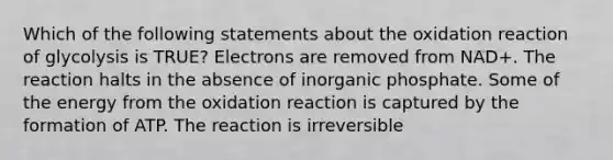 Which of the following statements about the oxidation reaction of glycolysis is TRUE? Electrons are removed from NAD+. The reaction halts in the absence of inorganic phosphate. Some of the energy from the oxidation reaction is captured by the formation of ATP. The reaction is irreversible