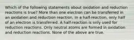 Which of the following statements about oxidation and reduction reactions is true? More than one electron can be transferred in an oxidation and reduction reaction. In a half-reaction, only half of an electron is transferred. A half-reaction is only used for reduction reactions. Only neutral atoms are formed in oxidation and reduction reactions. None of the above are true.