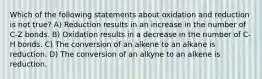 Which of the following statements about oxidation and reduction is not true? A) Reduction results in an increase in the number of C-Z bonds. B) Oxidation results in a decrease in the number of C-H bonds. C) The conversion of an alkene to an alkane is reduction. D) The conversion of an alkyne to an alkene is reduction.