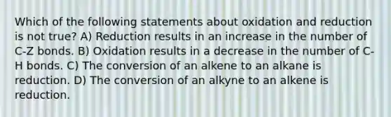 Which of the following statements about oxidation and reduction is not true? A) Reduction results in an increase in the number of C-Z bonds. B) Oxidation results in a decrease in the number of C-H bonds. C) The conversion of an alkene to an alkane is reduction. D) The conversion of an alkyne to an alkene is reduction.