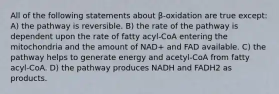 All of the following statements about β-oxidation are true except: A) the pathway is reversible. B) the rate of the pathway is dependent upon the rate of fatty acyl-CoA entering the mitochondria and the amount of NAD+ and FAD available. C) the pathway helps to generate energy and acetyl-CoA from fatty acyl-CoA. D) the pathway produces NADH and FADH2 as products.