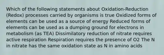 Which of the following statements about Oxidation-Reduction (Redox) processes carried by organisms is true Oxidized forms of elements can be used as a source of energy Reduced forms of elements can be used as a dumping ground for electrons in metabolism (as TEA) Dissimilatory reduction of nitrate requires active respiration Respiration requires the presence of O2 The N in nitrate has the same oxidation state as N in amino acids