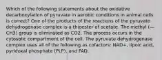 Which of the following statements about the oxidative decarboxylation of pyruvate in aerobic conditions in animal cells is correct? One of the products of the reactions of the pyruvate dehydrogenase complex is a thioester of acetate. The methyl (—CH3) group is eliminated as CO2. The process occurs in the cytosolic compartment of the cell. The pyruvate dehydrogenase complex uses all of the following as cofactors: NAD+, lipoic acid, pyridoxal phosphate (PLP), and FAD.