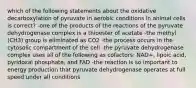 which of the following statements about the oxidative decarboxylation of pyruvate in aerobic conditions in animal cells is correct? -one of the products of the reactions of the pyruvate dehydrogenase complex is a thioester of acetate -the methyl (CH3) group is eliminated as CO2 -the process occurs in the cytosolic compartment of the cell -the pyruvate dehydrogenase complex uses all of the following as cofactors: NAD+, lipoic acid, pyridoxal phosphate, and FAD -the reaction is so important to energy production that pyruvate dehydrogenase operates at full speed under all conditions