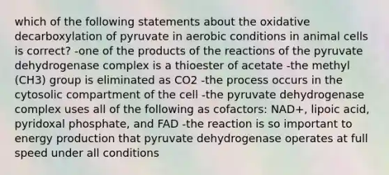 which of the following statements about the oxidative decarboxylation of pyruvate in aerobic conditions in animal cells is correct? -one of the products of the reactions of the pyruvate dehydrogenase complex is a thioester of acetate -the methyl (CH3) group is eliminated as CO2 -the process occurs in the cytosolic compartment of the cell -the pyruvate dehydrogenase complex uses all of the following as cofactors: NAD+, lipoic acid, pyridoxal phosphate, and FAD -the reaction is so important to energy production that pyruvate dehydrogenase operates at full speed under all conditions