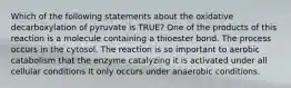 Which of the following statements about the oxidative decarboxylation of pyruvate is TRUE? One of the products of this reaction is a molecule containing a thioester bond. The process occurs in the cytosol. The reaction is so important to aerobic catabolism that the enzyme catalyzing it is activated under all cellular conditions It only occurs under anaerobic conditions.