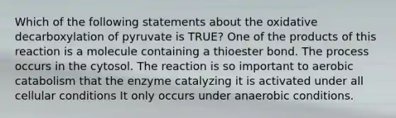 Which of the following statements about the oxidative decarboxylation of pyruvate is TRUE? One of the products of this reaction is a molecule containing a thioester bond. The process occurs in the cytosol. The reaction is so important to aerobic catabolism that the enzyme catalyzing it is activated under all cellular conditions It only occurs under anaerobic conditions.