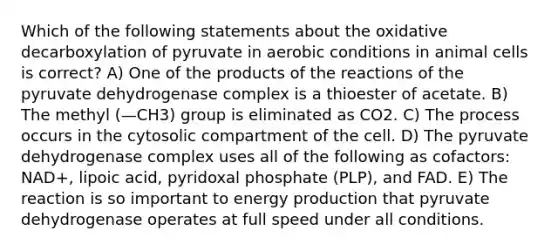 Which of the following statements about the oxidative decarboxylation of pyruvate in aerobic conditions in animal cells is correct? A) One of the products of the reactions of the pyruvate dehydrogenase complex is a thioester of acetate. B) The methyl (—CH3) group is eliminated as CO2. C) The process occurs in the cytosolic compartment of the cell. D) The pyruvate dehydrogenase complex uses all of the following as cofactors: NAD+, lipoic acid, pyridoxal phosphate (PLP), and FAD. E) The reaction is so important to energy production that pyruvate dehydrogenase operates at full speed under all conditions.