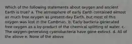 Which of the following statements about oxygen and ancient Earth is true? a. The atmosphere of early Earth contained almost as much free oxygen as present-day Earth, but most of this oxygen was lost in the Cambrian. b. Early bacteria generated free oxygen as a by-product of the chemical splitting of water. c. The oxygen-generating cyanobacteria have gone extinct. d. All of the above e. None of the above