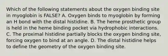 Which of the following statements about the oxygen binding site in myoglobin is FALSE? A. Oxygen binds to myoglobin by forming an H bond with the distal histidine. B. The heme prosthetic group is held in the heme binding pocket via hydrophobic interactions. C. The proximal histidine partially blocks the oxygen binding site, forcing oxygen to bind at an angle. D. The distal histidine helps to define the geometry of the oxygen binding site.