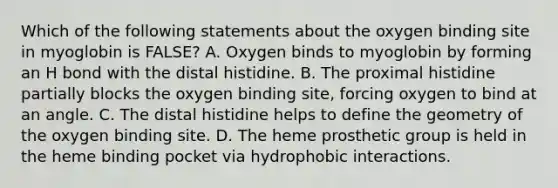 Which of the following statements about the oxygen binding site in myoglobin is FALSE? A. Oxygen binds to myoglobin by forming an H bond with the distal histidine. B. The proximal histidine partially blocks the oxygen binding site, forcing oxygen to bind at an angle. C. The distal histidine helps to define the geometry of the oxygen binding site. D. The heme prosthetic group is held in the heme binding pocket via hydrophobic interactions.