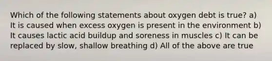 Which of the following statements about oxygen debt is true? a) It is caused when excess oxygen is present in the environment b) It causes lactic acid buildup and soreness in muscles c) It can be replaced by slow, shallow breathing d) All of the above are true