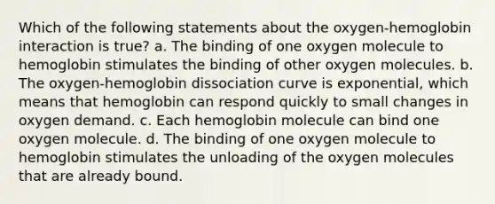 Which of the following statements about the oxygen-hemoglobin interaction is true? a. The binding of one oxygen molecule to hemoglobin stimulates the binding of other oxygen molecules. b. The oxygen-hemoglobin dissociation curve is exponential, which means that hemoglobin can respond quickly to small changes in oxygen demand. c. Each hemoglobin molecule can bind one oxygen molecule. d. The binding of one oxygen molecule to hemoglobin stimulates the unloading of the oxygen molecules that are already bound.