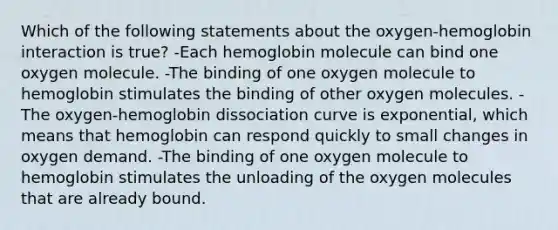 Which of the following statements about the oxygen-hemoglobin interaction is true? -Each hemoglobin molecule can bind one oxygen molecule. -The binding of one oxygen molecule to hemoglobin stimulates the binding of other oxygen molecules. -The oxygen-hemoglobin dissociation curve is exponential, which means that hemoglobin can respond quickly to small changes in oxygen demand. -The binding of one oxygen molecule to hemoglobin stimulates the unloading of the oxygen molecules that are already bound.