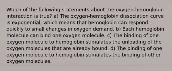 Which of the following statements about the oxygen-hemoglobin interaction is true? a) The oxygen-hemoglobin dissociation curve is exponential, which means that hemoglobin can respond quickly to small changes in oxygen demand. b) Each hemoglobin molecule can bind one oxygen molecule. c) The binding of one oxygen molecule to hemoglobin stimulates the unloading of the oxygen molecules that are already bound. d) The binding of one oxygen molecule to hemoglobin stimulates the binding of other oxygen molecules.