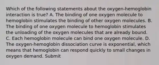 Which of the following statements about the oxygen-hemoglobin interaction is true? A. The binding of one oxygen molecule to hemoglobin stimulates the binding of other oxygen molecules. B. The binding of one oxygen molecule to hemoglobin stimulates the unloading of the oxygen molecules that are already bound. C. Each hemoglobin molecule can bind one oxygen molecule. D. The oxygen-hemoglobin dissociation curve is exponential, which means that hemoglobin can respond quickly to small changes in oxygen demand. Submit