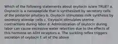 Which of the following statements about oxytocin is/are TRUE? a. Oxytocin is a nanopeptide that is synthesized by secretory cells of the posterior pituitary b. Oxytocin stimulates milk synthesis by secretory alveolar cells c. Oxytocin stimulates uterine contractions during labor d. Administration of oxytocin during labor can cause excessive water retention due to the effects of this hormone on ADH receptors e. The suckling reflex triggers secretion of oxytocin f. all of the above